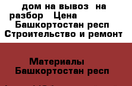 дом на вывоз, на разбор › Цена ­ 300 000 - Башкортостан респ. Строительство и ремонт » Материалы   . Башкортостан респ.